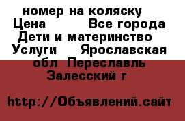 номер на коляску  › Цена ­ 300 - Все города Дети и материнство » Услуги   . Ярославская обл.,Переславль-Залесский г.